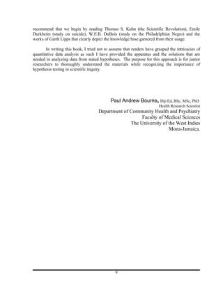 recommend that we begin by reading Thomas S. Kuhn (the Scientific Revolution), Emile
Durkheim (study on suicide), W.E.B. DuBois (study on the Philadelphian Negro) and the
works of Garth Lipps that clearly depict the knowledge base garnered from their usage.

        In writing this book, I tried not to assume that readers have grasped the intricacies of
quantitative data analysis as such I have provided the apparatus and the solutions that are
needed in analyzing data from stated hypotheses. The purpose for this approach is for junior
researchers to thoroughly understand the materials while recognizing the importance of
hypothesis testing in scientific inquiry.




                                            Paul Andrew Bourne, Dip Ed, BSc, MSc, PhD
                                                                        Health Research Scientist
                                     Department of Community Health and Psychiatry
                                                        Faculty of Medical Sciences
                                                   The University of the West Indies
                                                                     Mona-Jamaica.




                                               9
 