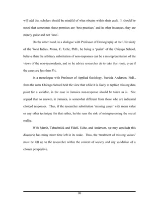 will add that scholars should be mindful of what obtains within their craft. It should be

noted that sometimes these premises are ‘best practices’ and in other instances, they are

merely guide and not ‘laws’.

           On the other hand, in a dialogue with Professor of Demography at the University

of the West Indies, Mona, C. Uche, PhD., he being a ‘purist’ of the Chicago School,

believe than the arbitrary substitution of non-responses can be a misrepresentation of the

views of the non-respondents, and so he advice researcher do to take that route, even if

the cases are less than 5%.

           In a monologue with Professor of Applied Sociology, Patricia Anderson, PhD.,

from the same Chicago School held the view that while it is likely to replace missing data

point for a variable, in the case in Jamaica non-response should be taken as is. She

argued that no answer, in Jamaica, is somewhat different from those who are indicated

choiced responses. Thus, if the researcher substitution ‘missing cases’ with mean value

or any other technique for that rather, he/she runs the risk of misrepresenting the social

reality.

           With Marsh, Tabachnick and Fidell, Uche, and Anderson, we may conclude this

discourse has many more time left in its wake. Thus, the ‘treatment of missing values’

must be left up to the researcher within the context of society and any validation of a

chosen perspective.




                                             90
 
