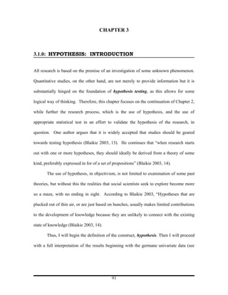 CHAPTER 3



3.1.0: HYPOTHESIS: INTRODUCTION


All research is based on the premise of an investigation of some unknown phenomenon.

Quantitative studies, on the other hand, are not merely to provide information but it is

substantially hinged on the foundation of hypothesis testing, as this allows for some

logical way of thinking. Therefore, this chapter focuses on the continuation of Chapter 2,

while further the research process, which is the use of hypothesis, and the use of

appropriate statistical test in an effort to validate the hypothesis of the research, in

question. One author argues that it is widely accepted that studies should be geared

towards testing hypothesis (Blaikie 2003, 13). He continues that “when research starts

out with one or more hypotheses, they should ideally be derived from a theory of some

kind, preferably expressed in for of a set of propositions” (Blaikie 2003, 14).

       The use of hypothesis, in objectivism, is not limited to examination of some past

theories, but without this the realities that social scientists seek to explore become more

so a maze, with no ending in sight. According to Blaikie 2003, “Hypotheses that are

plucked out of thin air, or are just based on hunches, usually makes limited contributions

to the development of knowledge because they are unlikely to connect with the existing

state of knowledge (Blaikie 2003, 14).

       Thus, I will begin the definition of the construct, hypothesis. Then I will proceed

with a full interpretation of the results beginning with the germane univariate data (see




                                             91
 