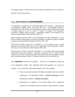 for example chapter 2) followed by the most suitable associational test (see chapter 1),

given the levels of measurement.




3.1.1: DEFINITIONS OF HYPOTHESIS

“A hypothesis is a preposition of a relationship between two variables: a dependent and
an independent” (Babbie, Hally, and Zaino 2003, 12). The dependent variable is
influenced by external stimuli (or the independent variable), and the independent variable
is actually acting on its own to “cause”, or “lead to” an impact on the dependent.
According to Babbie, Hally and Zaino, “A dependent variable is the variable you are
trying to explain (Babbie, Hally and Zaino 2003, 13).

Boxill, Chambers and Wint (1997), on the other hand, write that a “Hypothesis – a non-
obvious statement which makes an assertion establishing a testable base about a doubtful
or unknown statement (Boxill, Chambers and Wint 1997, 150).

With Neuman (2003) stating that a hypothesis is “The statement from a causal
explanation or proposition that has a least one independent and one dependent variable,
but it has yet to be empirically tested” (Neuman 2003, 536).

Another group of scholars write that a hypothesis is “A statement about the (potential)
relationship between the variables a researcher is studying. They are usually testable
statements in the form of predictions about relationships between the variables, and are
used to guide the design of studies.” (Furlong, Lovelace and Lovelace 2000, G8).


Every hypothesis must have two attributes.       These are (1) a dependent variable, and

(2) an independent variable. Thus, embedded within each hypothesis are at least two

variables. So as to make this easily understandable, I will a few examples.

           •   There is an association between breakfast consumption and ones academic

               performance – DV (dependent variable) – academic performance; and IV

               (independent variable) – breakfast consumption.

           •   Determinants of wellbeing of the Jamaica elderly (such a hypothesis

               require the use of multiple regression analysis as they possesses a number


                                           92
 