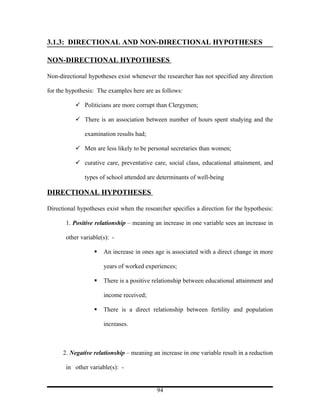 3.1.3: DIRECTIONAL AND NON-DIRECTIONAL HYPOTHESES

NON-DIRECTIONAL HYPOTHESES

Non-directional hypotheses exist whenever the researcher has not specified any direction

for the hypothesis: The examples here are as follows:

            Politicians are more corrupt than Clergymen;

            There is an association between number of hours spent studying and the

               examination results had;

            Men are less likely to be personal secretaries than women;

            curative care, preventative care, social class, educational attainment, and

               types of school attended are determinants of well-being

DIRECTIONAL HYPOTHESES

Directional hypotheses exist when the researcher specifies a direction for the hypothesis:

       1. Positive relationship – meaning an increase in one variable sees an increase in

       other variable(s): -

                     An increase in ones age is associated with a direct change in more

                      years of worked experiences;

                     There is a positive relationship between educational attainment and

                      income received;

                     There is a direct relationship between fertility and population

                      increases.



      2. Negative relationship – meaning an increase in one variable result in a reduction

       in other variable(s): -


                                           94
 