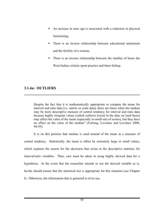    An increase in ones age is associated with a reduction in physical

                       functioning;

                      There is an inverse relationship between educational attainment

                       and the fertility of a woman;

                      There is an inverse relationship between the number of hours the

                       West Indian crickets spent practice and them failing;




3.1.4a: OUTLIERS



       Despite the fact that it is mathematically appropriate to compute the mean for
       interval and ratio data [i.e. metric or scale data], there are times when the median
       may be more descriptive measure of central tendency for interval and ratio data
       because highly irregular values (called outliers) [exist] in the data set [and these]
       may affect the value of the mean (especially in small sets of scores), but they have
       no effect on the value of the median” (Furlong, Lovelace and Lovelace 2000,
       94-95).

       It is on this premise that median is used instead of the mean as a measure of

central tendency. Statistically, the mean is affect by extremely large or small values,

which explains the reason for the skewness that exists in the descriptive statistics for

interval/ratio variables. Thus, care must be taken in using highly skewed data for a

hypothesis. In the event that the researcher intends to use the skewed variable as is,

he/she should ensure that the statistical test is appropriate for this situation (see Chapter

I). Otherwise, the information that is garnered is of no use.




                                             95
 