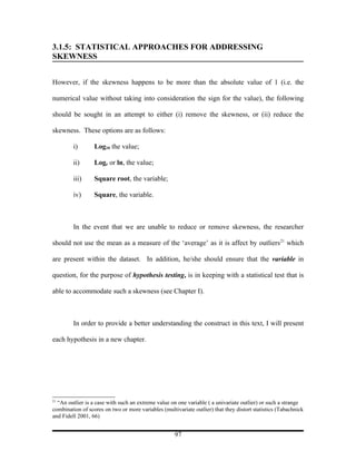 3.1.5: STATISTICAL APPROACHES FOR ADDRESSING
SKEWNESS


However, if the skewness happens to be more than the absolute value of 1 (i.e. the

numerical value without taking into consideration the sign for the value), the following

should be sought in an attempt to either (i) remove the skewness, or (ii) reduce the

skewness. These options are as follows:

         i)       Log10 the value;

         ii)      Loge or ln, the value;

         iii)     Square root, the variable;

         iv)      Square, the variable.



         In the event that we are unable to reduce or remove skewness, the researcher

should not use the mean as a measure of the ‘average’ as it is affect by outliers21 which

are present within the dataset. In addition, he/she should ensure that the variable in

question, for the purpose of hypothesis testing, is in keeping with a statistical test that is

able to accommodate such a skewness (see Chapter I).



         In order to provide a better understanding the construct in this text, I will present

each hypothesis in a new chapter.




21
  “An outlier is a case with such an extreme value on one variable ( a univariate outlier) or such a strange
combination of scores on two or more variables (multivariate outlier) that they distort statistics (Tabachnick
and Fidell 2001, 66)


                                                     97
 