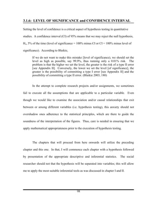3.1.6: LEVEL OF SIGNIFICANCE and CONFIDENCE INTERVAL

Setting the level of confidence is a critical aspect of hypothesis testing in quantitative

studies. A confidence interval (CI) of 95% means that we may reject the null hypothesis,

Ho, 5% of the time (level of significance = 100% minus CI or CI = 100% minus level of

significance). According to Blaikie,

       If we do not want to make this mistake [level of significance), we should set the
       level as high as possible, say 99.9%, thus running only a 0.01% risk. The
       problem is that the higher we set the level, the greater is the risk of a type II error
       [see Appendix II]. Conversely, the lower we set the level [of significance], the
       greater is the possibility of committing a type I error [see Appendix II] and the
       possibility of committing a type II error. (Blaikie 2003, 180)


       In the attempt to complete research projects and/or assignments, we sometimes

fail to execute all the assumptions that are applicable to a particular variable. Even

though we would like to examine the association and/or causal relationships that exit

between or among different variables (i.e. hypothesis testing), this anxiety should not

overshadow ones adherence to the statistical principles, which are there to guide the

soundness of the interpretation of the figures. Thus, care is needed in ensuring that we

apply mathematical appropriateness prior to the execution of hypothesis testing.



       The chapters that will proceed from here onwards will utilize the preceding

chapter and this one. In that, I will commence each chapter with a hypothesis followed

by presentation of the appropriate descriptive and inferential statistics.         The social

researcher should not that the hypothesis will be separated into variables; this will allow

me to apply the most suitable inferential tools as was discussed in chapter I and II.




                                              98
 