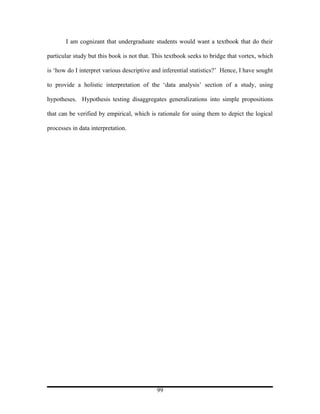 I am cognizant that undergraduate students would want a textbook that do their

particular study but this book is not that. This textbook seeks to bridge that vortex, which

is ‘how do I interpret various descriptive and inferential statistics?’ Hence, I have sought

to provide a holistic interpretation of the ‘data analysis’ section of a study, using

hypotheses. Hypothesis testing disaggregates generalizations into simple propositions

that can be verified by empirical, which is rationale for using them to depict the logical

processes in data interpretation.




                                            99
 