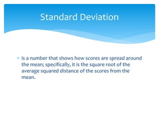  is a number that shows how scores are spread around
the mean; specifically, it is the square root of the
average squared distance of the scores from the
mean.
Standard Deviation
 