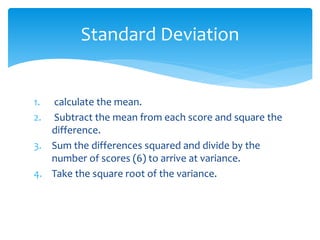 1. calculate the mean.
2. Subtract the mean from each score and square the
difference.
3. Sum the differences squared and divide by the
number of scores (6) to arrive at variance.
4. Take the square root of the variance.
Standard Deviation
 