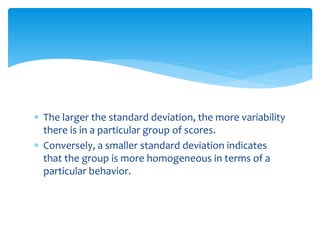  The larger the standard deviation, the more variability
there is in a particular group of scores.
 Conversely, a smaller standard deviation indicates
that the group is more homogeneous in terms of a
particular behavior.
 