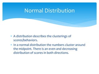  A distribution describes the clusterings of
scores/behaviors.
 In a normal distribution the numbers cluster around
the midpoint. There is an even and decreasing
distribution of scores in both directions.
Normal Distribution
 