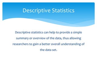 Descriptive statistics can help to provide a simple
summary or overview of the data, thus allowing
researchers to gain a better overall understanding of
the data set.
Descriptive Statistics
 