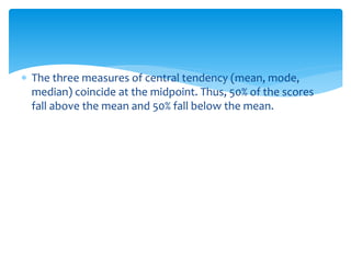  The three measures of central tendency (mean, mode,
median) coincide at the midpoint. Thus, 50% of the scores
fall above the mean and 50% fall below the mean.
 