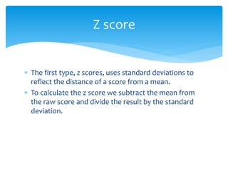  The first type, z scores, uses standard deviations to
reflect the distance of a score from a mean.
 To calculate the z score we subtract the mean from
the raw score and divide the result by the standard
deviation.
Z score
 