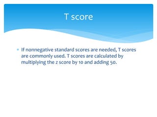  If nonnegative standard scores are needed, T scores
are commonly used. T scores are calculated by
multiplying the z score by 10 and adding 50.
T score
 