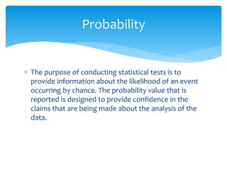  The purpose of conducting statistical tests is to
provide information about the likelihood of an event
occurring by chance. The probability value that is
reported is designed to provide confidence in the
claims that are being made about the analysis of the
data.
Probability
 