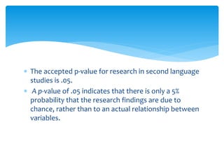  The accepted p-value for research in second language
studies is .05.
 A p-value of .05 indicates that there is only a 5%
probability that the research findings are due to
chance, rather than to an actual relationship between
variables.
 