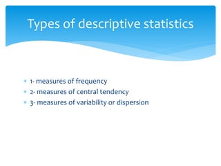  1- measures of frequency
 2- measures of central tendency
 3- measures of variability or dispersion
Types of descriptive statistics
 