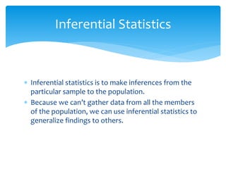  Inferential statistics is to make inferences from the
particular sample to the population.
 Because we can’t gather data from all the members
of the population, we can use inferential statistics to
generalize findings to others.
Inferential Statistics
 