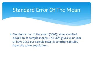  Standard error of the mean (SEM) is the standard
deviation of sample means. The SEM gives us an idea
of how close our sample mean is to other samples
from the same population.
Standard Error Of The Mean
 
