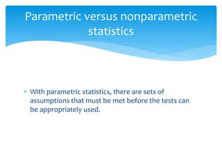  With parametric statistics, there are sets of
assumptions that must be met before the tests can
be appropriately used.
Parametric versus nonparametric
statistics
 