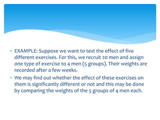  EXAMPLE: Suppose we want to test the effect of five
different exercises. For this, we recruit 20 men and assign
one type of exercise to 4 men (5 groups). Their weights are
recorded after a few weeks.
 We may find out whether the effect of these exercises on
them is significantly different or not and this may be done
by comparing the weights of the 5 groups of 4 men each.
 
