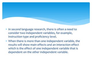  In second language research, there is often a need to
consider two independent variables, for example,
instruction type and proficiency level.
 When there is more than one independent variable, the
results will show main effects and an interaction effect
which is the effect of one independent variable that is
dependent on the other independent variable.
 