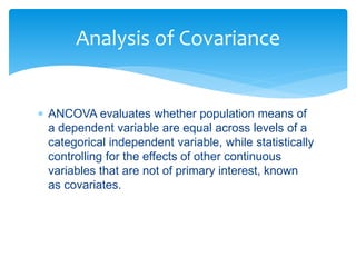  ANCOVA evaluates whether population means of
a dependent variable are equal across levels of a
categorical independent variable, while statistically
controlling for the effects of other continuous
variables that are not of primary interest, known
as covariates.
Analysis of Covariance
 