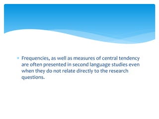  Frequencies, as well as measures of central tendency
are often presented in second language studies even
when they do not relate directly to the research
questions.
 