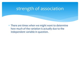  There are times when we might want to determine
how much of the variation is actually due to the
independent variable in question.
strength of association
 