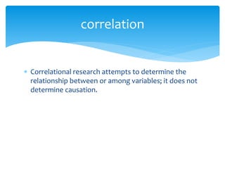  Correlational research attempts to determine the
relationship between or among variables; it does not
determine causation.
correlation
 