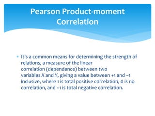  It’s a common means for determining the strength of
relations, a measure of the linear
correlation (dependence) between two
variables X and Y, giving a value between +1 and −1
inclusive, where 1 is total positive correlation, 0 is no
correlation, and −1 is total negative correlation.
Pearson Product-moment
Correlation
 