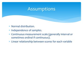  Normal distribution.
 Independence of samples.
 Continuous measurement scale (generally interval or
sometimes ordinal if continuous).
 Linear relationship between scores for each variable
Assumptions
 