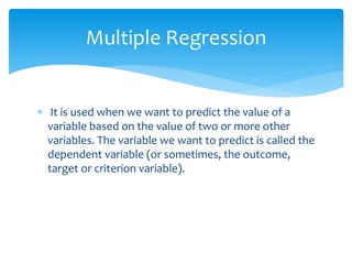  It is used when we want to predict the value of a
variable based on the value of two or more other
variables. The variable we want to predict is called the
dependent variable (or sometimes, the outcome,
target or criterion variable).
Multiple Regression
 
