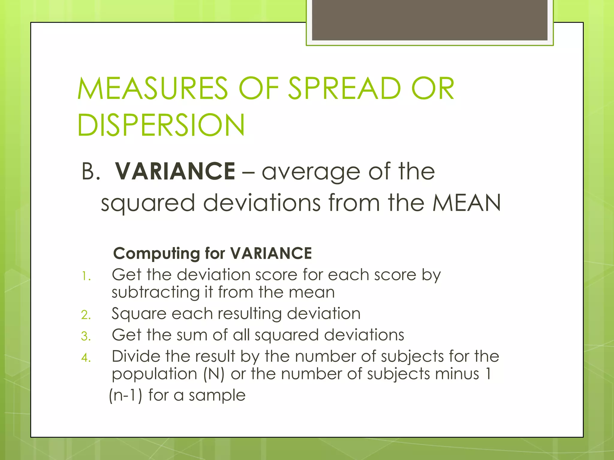 MEASURES OF SPREAD OR
DISPERSION
B. VARIANCE – average of the
  squared deviations from the MEAN

      Computing for VARIANCE
1.    Get the deviation score for each score by
      subtracting it from the mean
2.    Square each resulting deviation
3.    Get the sum of all squared deviations
4.    Divide the result by the number of subjects for the
      population (N) or the number of subjects minus 1
     (n-1) for a sample
 