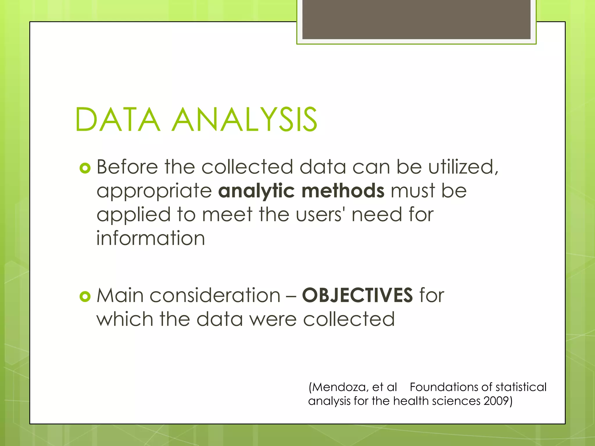 DATA ANALYSIS
 Beforethe collected data can be utilized,
 appropriate analytic methods must be
 applied to meet the users' need for
 information

 Mainconsideration – OBJECTIVES for
 which the data were collected


                       (Mendoza, et al Foundations of statistical
                       analysis for the health sciences 2009)
 
