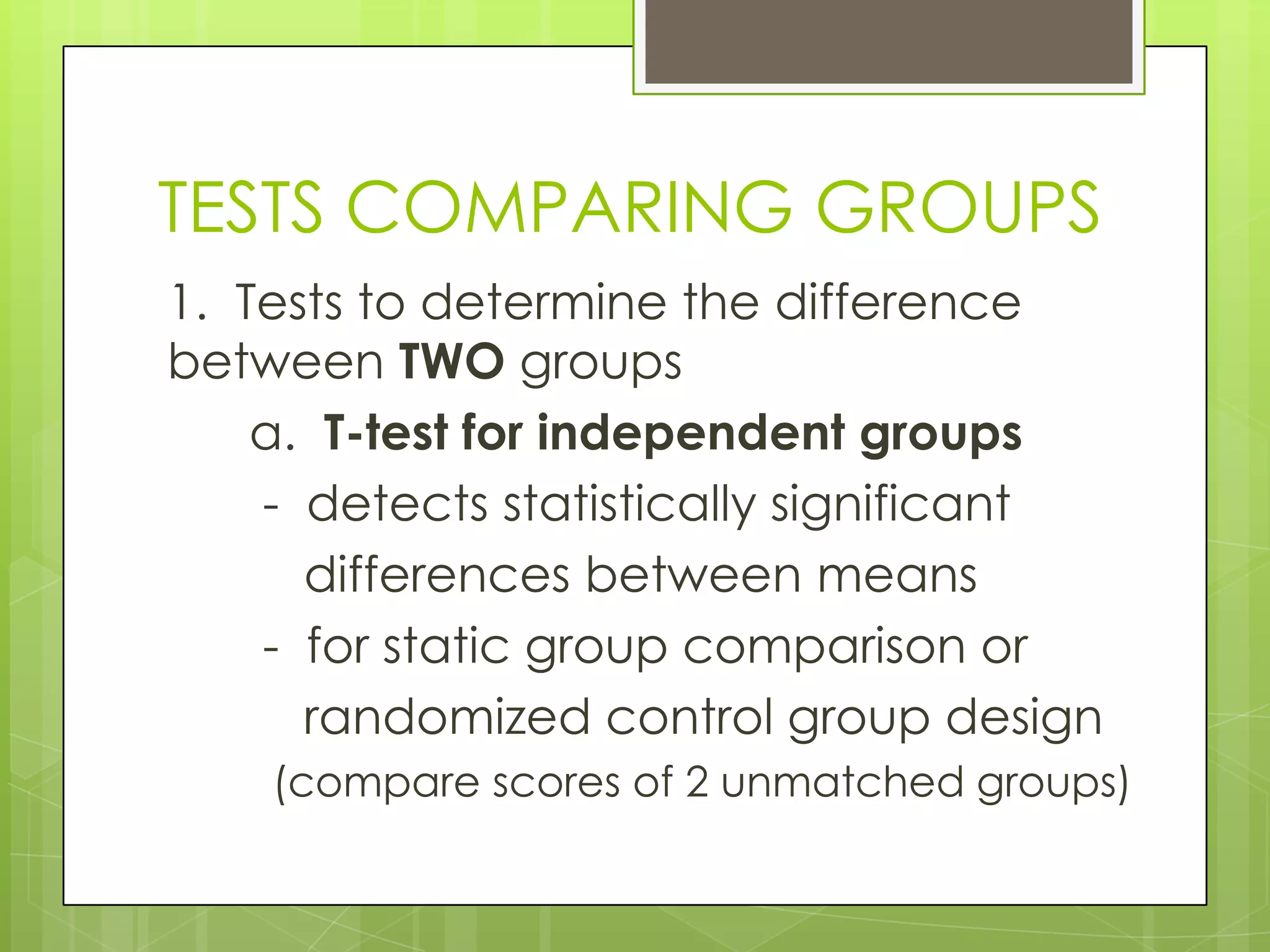 TESTS COMPARING GROUPS
1. Tests to determine the difference
between TWO groups
    a. T-test for independent groups
    - detects statistically significant
      differences between means
    - for static group comparison or
      randomized control group design
    (compare scores of 2 unmatched groups)
 