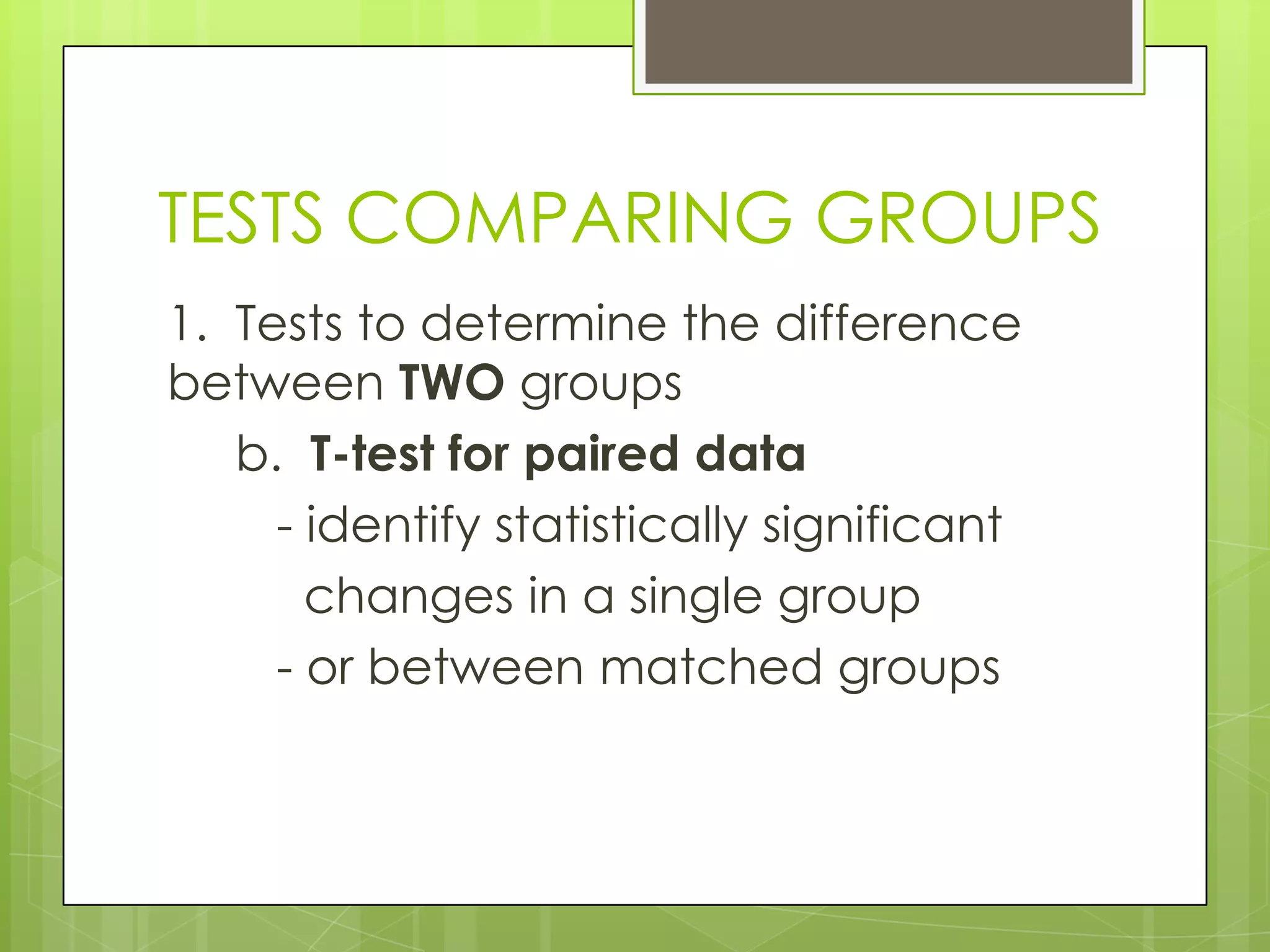 TESTS COMPARING GROUPS
1. Tests to determine the difference
between TWO groups
   b. T-test for paired data
     - identify statistically significant
       changes in a single group
     - or between matched groups
 