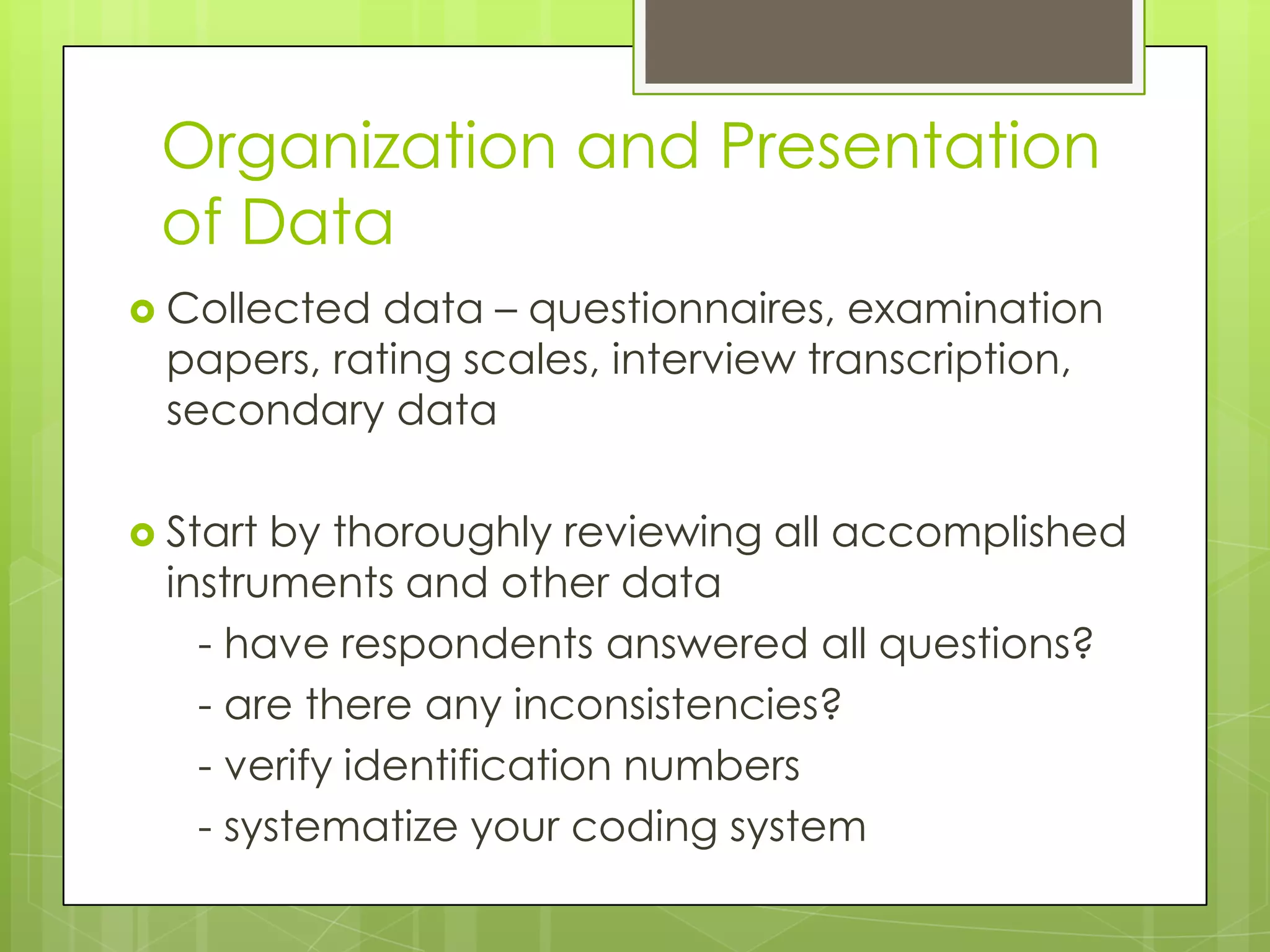 Organization and Presentation
 of Data
 Collected  data – questionnaires, examination
  papers, rating scales, interview transcription,
  secondary data

 Start by thoroughly reviewing all accomplished
  instruments and other data
    - have respondents answered all questions?
    - are there any inconsistencies?
    - verify identification numbers
    - systematize your coding system
 