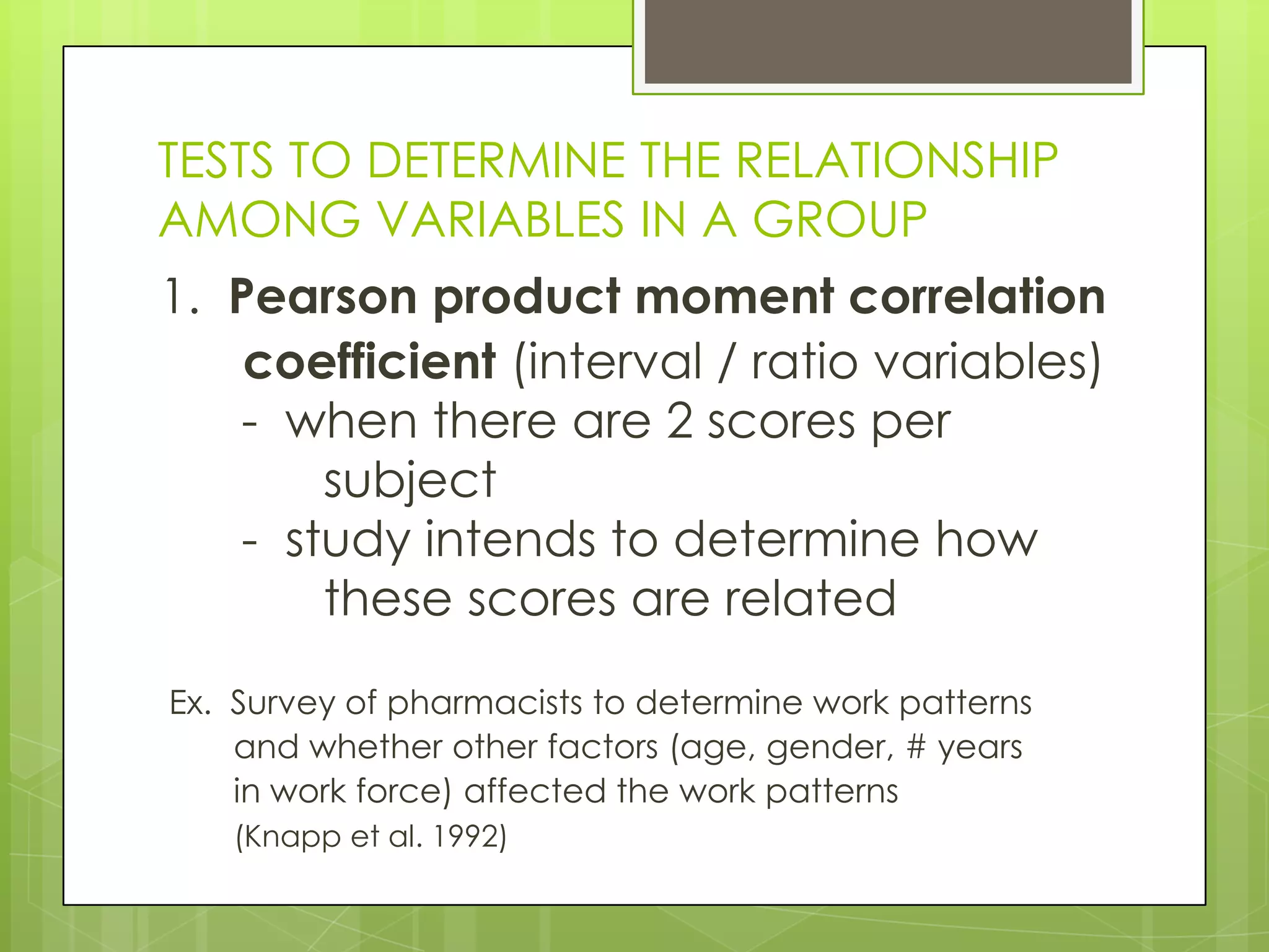 TESTS TO DETERMINE THE RELATIONSHIP
AMONG VARIABLES IN A GROUP
1. Pearson product moment correlation
    coefficient (interval / ratio variables)
   - when there are 2 scores per
       subject
   - study intends to determine how
       these scores are related

Ex. Survey of pharmacists to determine work patterns
    and whether other factors (age, gender, # years
    in work force) affected the work patterns
   (Knapp et al. 1992)
 