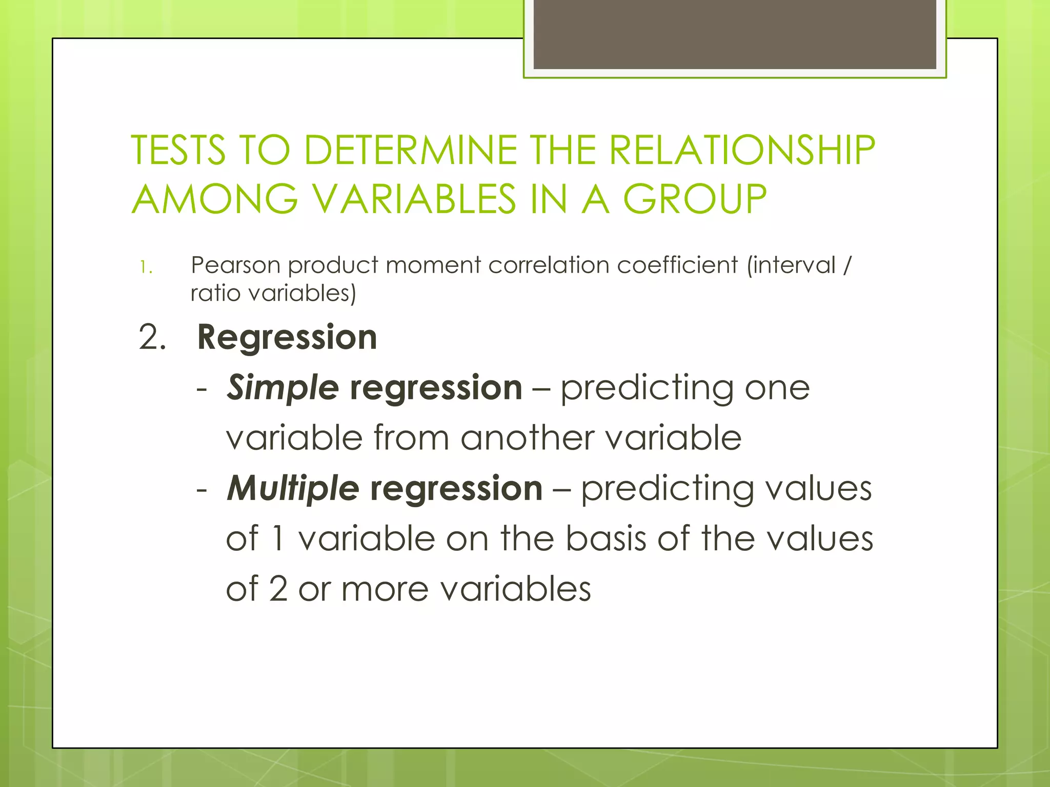 TESTS TO DETERMINE THE RELATIONSHIP
AMONG VARIABLES IN A GROUP
1.   Pearson product moment correlation coefficient (interval /
     ratio variables)

2. Regression
   - Simple regression – predicting one
     variable from another variable
   - Multiple regression – predicting values
     of 1 variable on the basis of the values
     of 2 or more variables
 