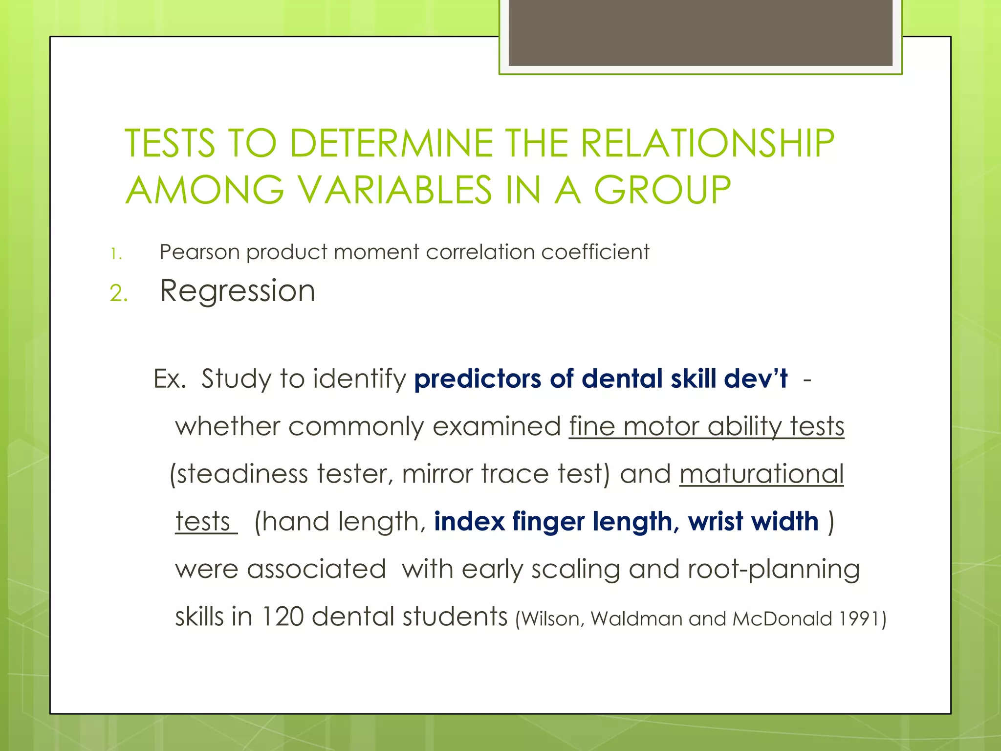 TESTS TO DETERMINE THE RELATIONSHIP
     AMONG VARIABLES IN A GROUP
1.    Pearson product moment correlation coefficient

2.    Regression

      Ex. Study to identify predictors of dental skill dev’t -
       whether commonly examined fine motor ability tests
       (steadiness tester, mirror trace test) and maturational
       tests (hand length, index finger length, wrist width )
       were associated with early scaling and root-planning
       skills in 120 dental students (Wilson, Waldman and McDonald 1991)
 