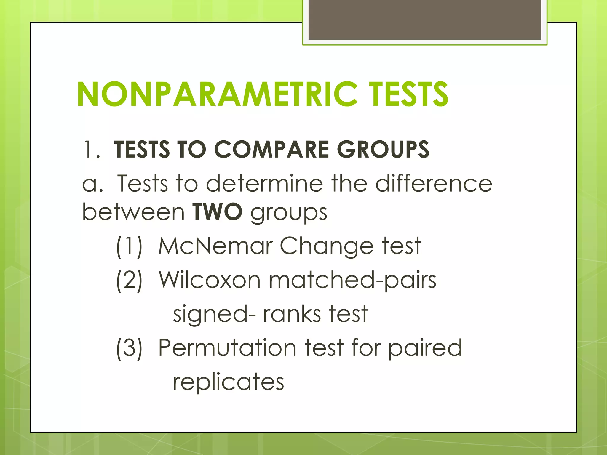 NONPARAMETRIC TESTS
1. TESTS TO COMPARE GROUPS
a. Tests to determine the difference
between TWO groups
   (1) McNemar Change test
   (2) Wilcoxon matched-pairs
         signed- ranks test
   (3) Permutation test for paired
         replicates
 