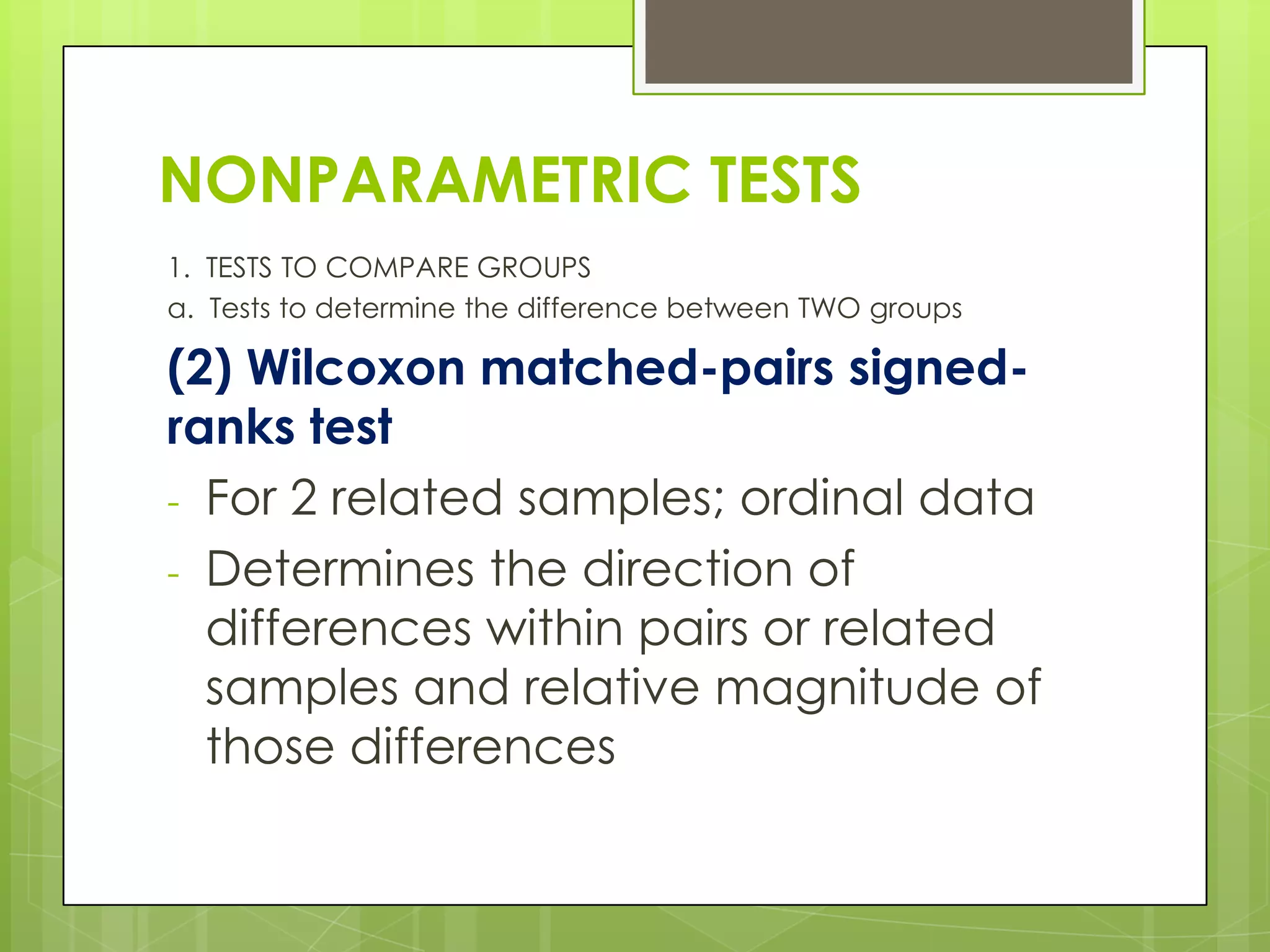 NONPARAMETRIC TESTS
1. TESTS TO COMPARE GROUPS
a. Tests to determine the difference between TWO groups

(2) Wilcoxon matched-pairs signed-
ranks test
- For 2 related samples; ordinal data
- Determines the direction of
  differences within pairs or related
  samples and relative magnitude of
  those differences
 