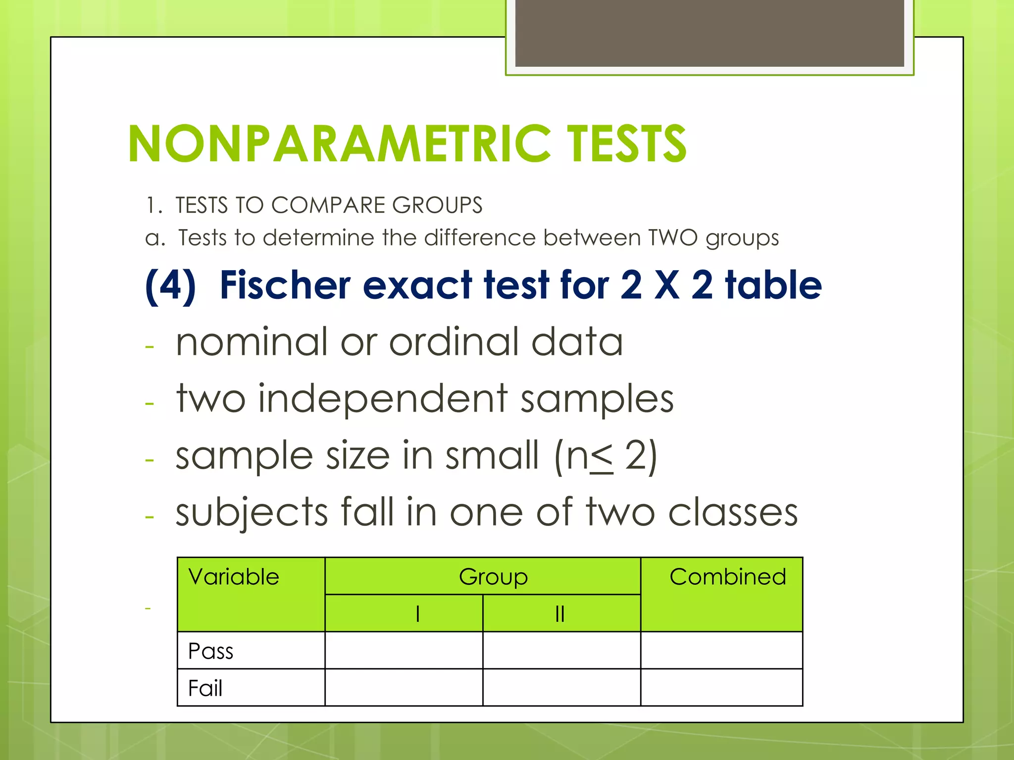 NONPARAMETRIC TESTS
1. TESTS TO COMPARE GROUPS
a. Tests to determine the difference between TWO groups

(4) Fischer exact test for 2 X 2 table
- nominal or ordinal data
- two independent samples
- sample size in small (n< 2)
- subjects fall in one of two classes
    Variable                Group            Combined
-          Number of students who passed and failed
                         I          II
    Pass
    Fail
 