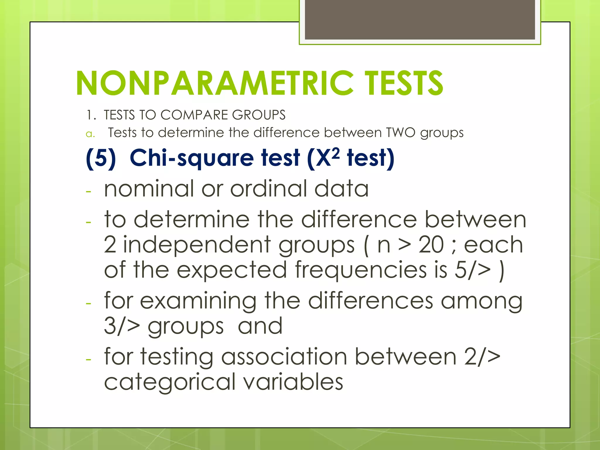 NONPARAMETRIC TESTS
1. TESTS TO COMPARE GROUPS
a. Tests to determine the difference between TWO groups

(5) Chi-square test (X2 test)
- nominal or ordinal data
- to determine the difference between
  2 independent groups ( n > 20 ; each
  of the expected frequencies is 5/> )
- for examining the differences among
  3/> groups and
- for testing association between 2/>
  categorical variables
 
