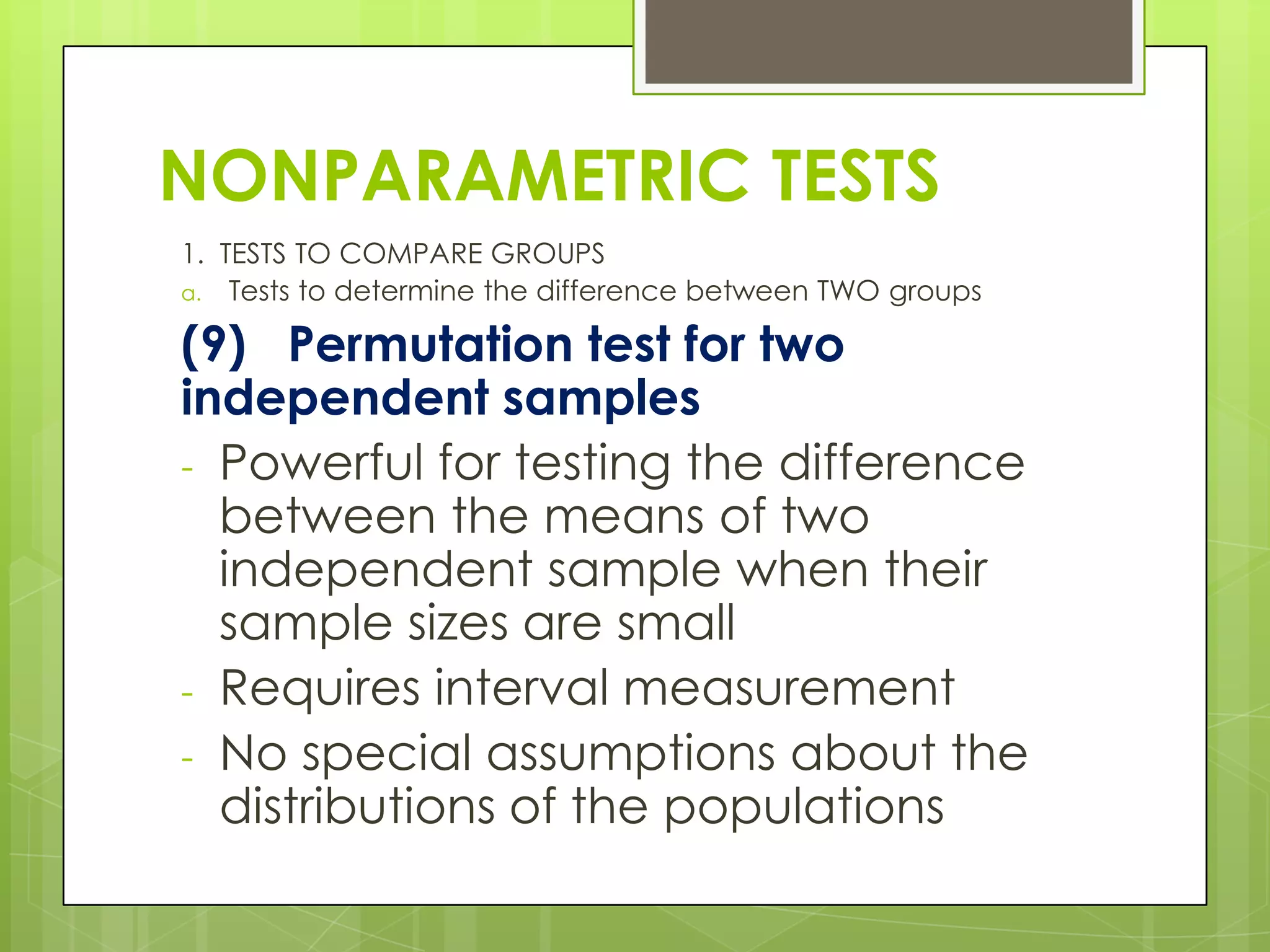 NONPARAMETRIC TESTS
1. TESTS TO COMPARE GROUPS
a. Tests to determine the difference between TWO groups

(9) Permutation test for two
independent samples
- Powerful for testing the difference
  between the means of two
  independent sample when their
  sample sizes are small
- Requires interval measurement
- No special assumptions about the
  distributions of the populations
 