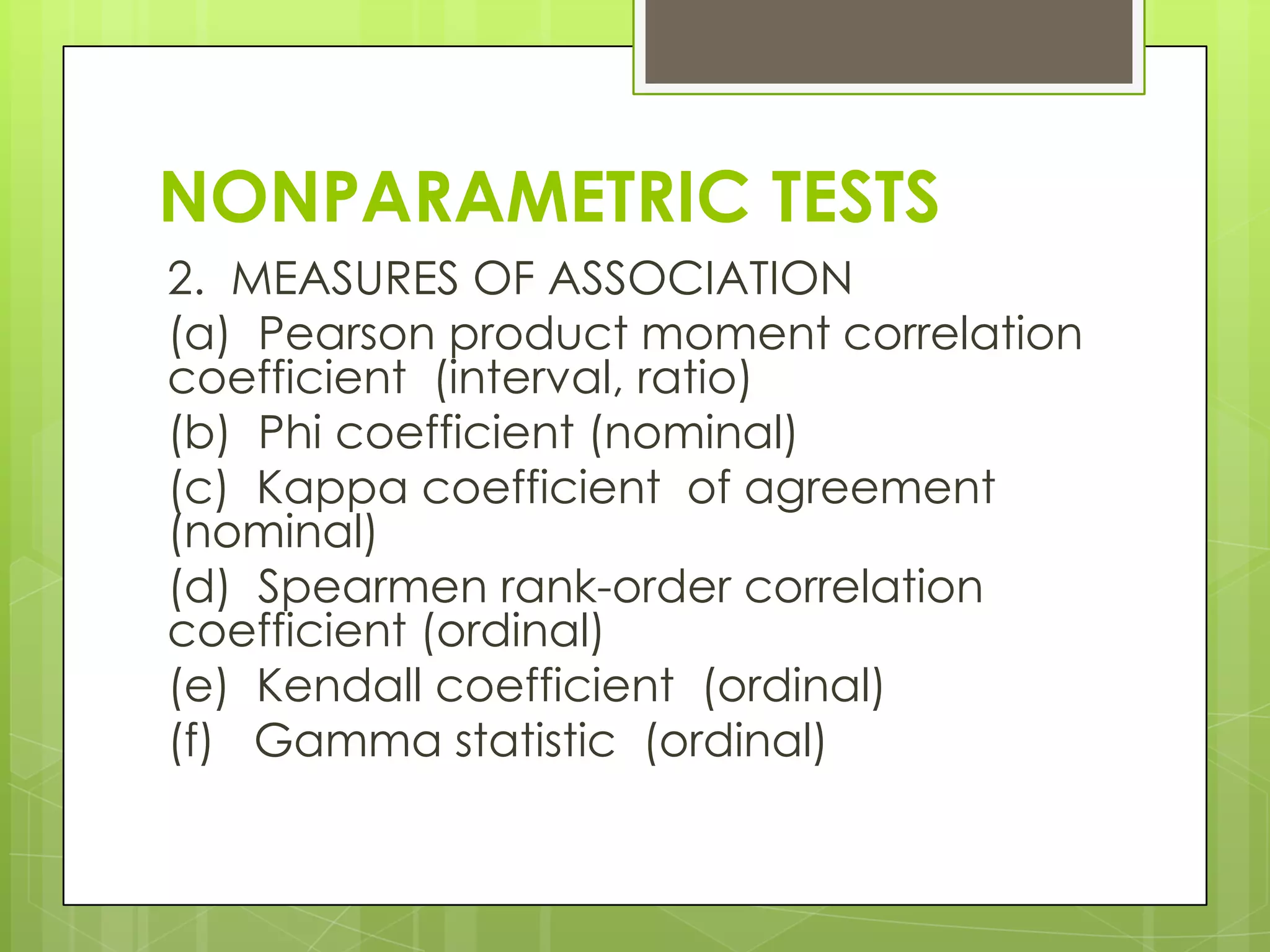 NONPARAMETRIC TESTS
2. MEASURES OF ASSOCIATION
(a) Pearson product moment correlation
coefficient (interval, ratio)
(b) Phi coefficient (nominal)
(c) Kappa coefficient of agreement
(nominal)
(d) Spearmen rank-order correlation
coefficient (ordinal)
(e) Kendall coefficient (ordinal)
(f) Gamma statistic (ordinal)
 