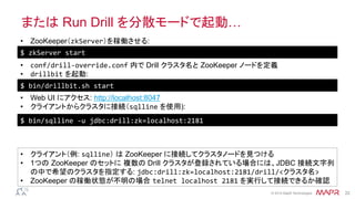 ®
© 2014 MapR Technologies 22
または Run Drill を分散モードで起動…
$	
  zkServer	
  start	
  
•  ZooKeeper（zkServer）を稼働させる:
•  Web UI にアクセス: http://localhost:8047
•  クライアントからクラスタに接続（sqlline を使用):
•  クライアント（例: sqlline） は ZooKeeper に接続してクラスタノードを見つける
•  1つの ZooKeeper のセットに 複数の Drill クラスタが登録されている場合には、JDBC 接続文字列
の中で希望のクラスタを指定する: jdbc:drill:zk=localhost:2181/drill/<クラスタ名>
•  ZooKeeper の稼働状態が不明の場合 telnet	
  localhost	
  2181 を実行して接続できるか確認
•  conf/drill-­‐override.conf 内で Drill クラスタ名と ZooKeeper ノードを定義
•  drillbit を起動:	
  
$	
  bin/drillbit.sh	
  start	
  
$	
  bin/sqlline	
  -­‐u	
  jdbc:drill:zk=localhost:2181	
  
 