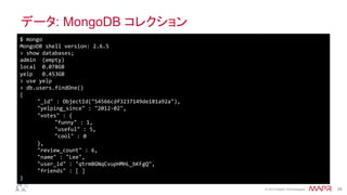 ®
© 2014 MapR Technologies 28
データ: MongoDB コレクション
$	
  mongo	
  
MongoDB	
  shell	
  version:	
  2.6.5	
  
>	
  show	
  databases;	
  
admin	
  	
  (empty)	
  
local	
  	
  0.078GB	
  
yelp	
  	
  	
  0.453GB	
  
>	
  use	
  yelp	
  
>	
  db.users.findOne()	
  
{	
  
	
  "_id"	
  :	
  ObjectId("54566cdf3237149de181a92a"),	
  
	
  "yelping_since"	
  :	
  "2012-­‐02",	
  
	
  "votes"	
  :	
  {	
  
	
   	
  "funny"	
  :	
  1,	
  
	
   	
  "useful"	
  :	
  5,	
  
	
   	
  "cool"	
  :	
  0	
  
	
  },	
  
	
  "review_count"	
  :	
  6,	
  
	
  "name"	
  :	
  "Lee",	
  
	
  "user_id"	
  :	
  "qtrmBGNqCvupHMHL_bKFgQ",	
  
	
  "friends"	
  :	
  [	
  ]	
  
}	
  
 