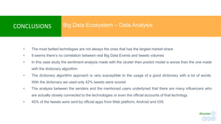 CONCLUSIONS	
•  The most twitted technlogies are not always the ones that has the largest market share
•  It seems there’s no correlation between real Big Data Events and tweets volumes
•  In this case study the sentiment analysis made with the cluster then predict model is worse than the one made
with the dictionary algorithm
•  The dictionary algorithm approach is very susceptible to the usage of a good dictionary with a lot of words.
With the dictionary we used only 42% tweets were scored
•  The analysis between the senders and the mentioned users underlyned that there are many influencers who
are actually closely connected to the technologies or even the official accounts of that technlogy
•  45% of the tweets were sent by official apps from Web platform, Android and IOS
Big Data Ecosystem – Data Analysis
#RateMe	
 