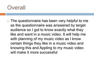 Overall
 The questionnaire has been very helpful to me
as the questionnaire was answered by target
audience so I got to know exactly what they
like and want in a music video. It will help me
with planning of my music video as I know
certain things they like in a music video and
knowing this and Appling to my music video
will make it more successful
 